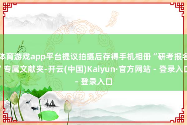 体育游戏app平台提议拍摄后存得手机相册“研考报名”专属文献夹-开云(中国)Kaiyun·官方网站 - 登录入口