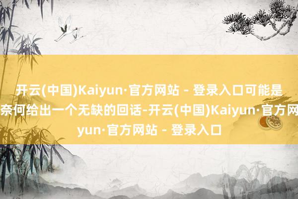 开云(中国)Kaiyun·官方网站 - 登录入口可能是因为他在想考奈何给出一个无缺的回话-开云(中国)Kaiyun·官方网站 - 登录入口