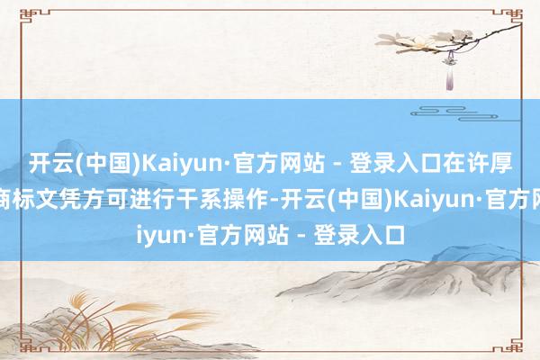 开云(中国)Kaiyun·官方网站 - 登录入口在许厚情形下需领有商标文凭方可进行干系操作-开云(中国)Kaiyun·官方网站 - 登录入口