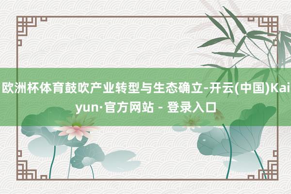 欧洲杯体育鼓吹产业转型与生态确立-开云(中国)Kaiyun·官方网站 - 登录入口