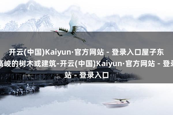 开云(中国)Kaiyun·官方网站 - 登录入口屋子东方有高峻的树木或建筑-开云(中国)Kaiyun·官方网站 - 登录入口