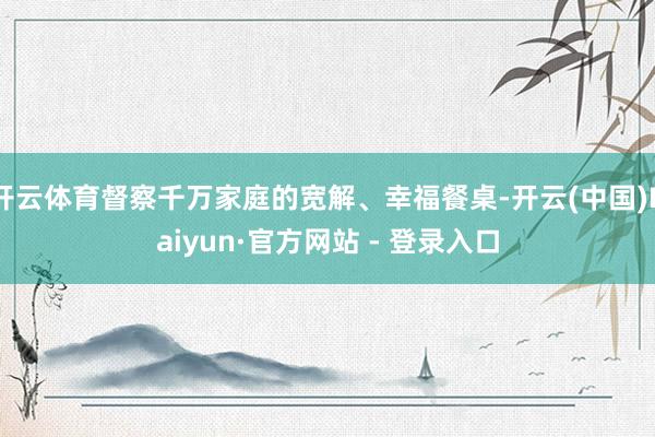 开云体育督察千万家庭的宽解、幸福餐桌-开云(中国)Kaiyun·官方网站 - 登录入口