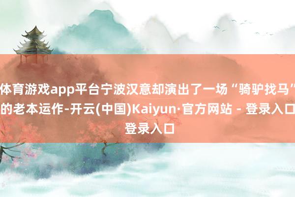 体育游戏app平台宁波汉意却演出了一场“骑驴找马”的老本运作-开云(中国)Kaiyun·官方网站 - 登录入口