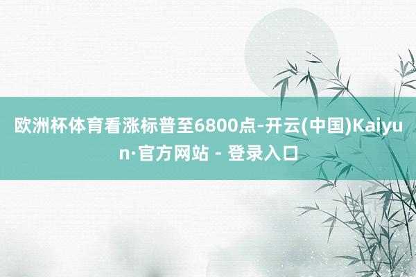 欧洲杯体育看涨标普至6800点-开云(中国)Kaiyun·官方网站 - 登录入口