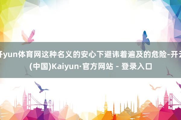 开yun体育网这种名义的安心下避讳着遍及的危险-开云(中国)Kaiyun·官方网站 - 登录入口