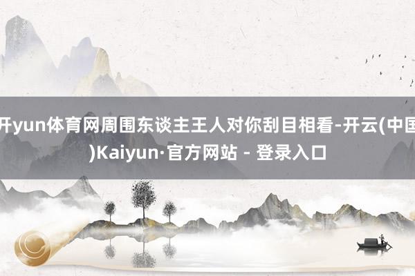 开yun体育网周围东谈主王人对你刮目相看-开云(中国)Kaiyun·官方网站 - 登录入口