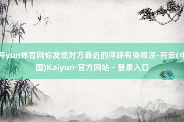开yun体育网你发现对方最近的萍踪有些艰深-开云(中国)Kaiyun·官方网站 - 登录入口
