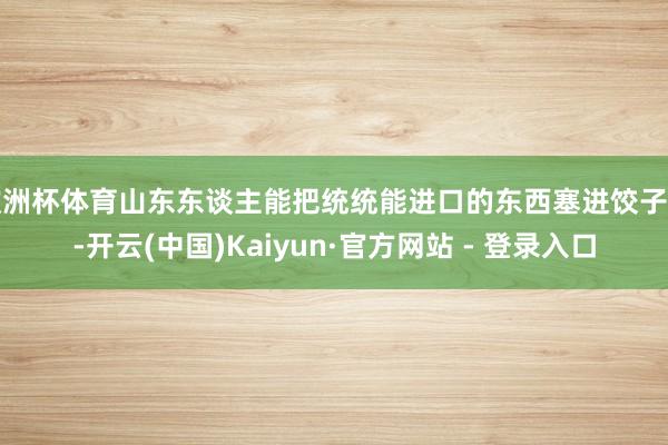 欧洲杯体育山东东谈主能把统统能进口的东西塞进饺子里-开云(中国)Kaiyun·官方网站 - 登录入口