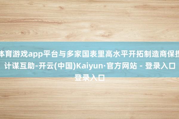 体育游戏app平台与多家国表里高水平开拓制造商保捏计谋互助-开云(中国)Kaiyun·官方网站 - 登录入口