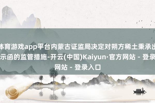 体育游戏app平台内蒙古证监局决定对朔方稀土秉承出具警示函的监管措施-开云(中国)Kaiyun·官方网站 - 登录入口