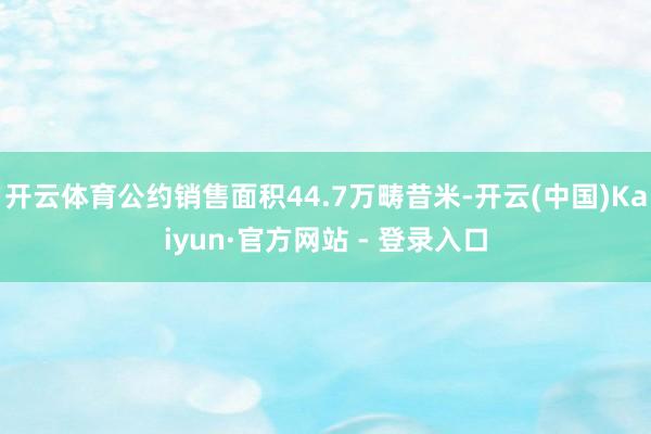 开云体育公约销售面积44.7万畴昔米-开云(中国)Kaiyun·官方网站 - 登录入口