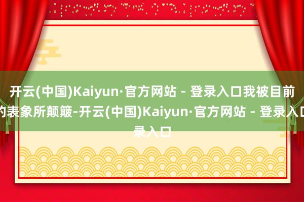 开云(中国)Kaiyun·官方网站 - 登录入口我被目前的表象所颠簸-开云(中国)Kaiyun·官方网站 - 登录入口