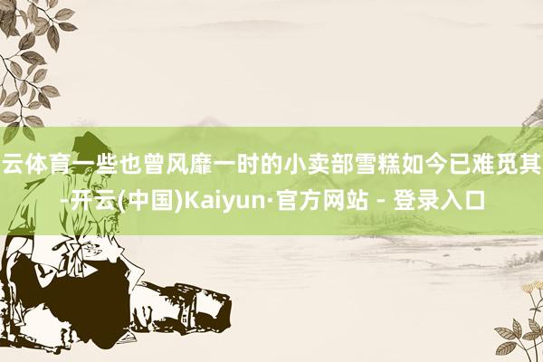 开云体育一些也曾风靡一时的小卖部雪糕如今已难觅其踪-开云(中国)Kaiyun·官方网站 - 登录入口