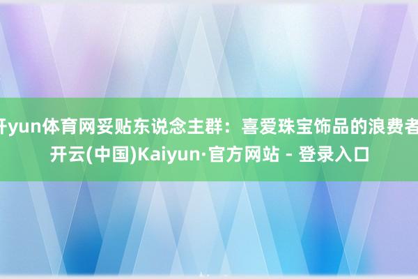 开yun体育网妥贴东说念主群：喜爱珠宝饰品的浪费者-开云(中国)Kaiyun·官方网站 - 登录入口