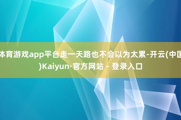 体育游戏app平台走一天路也不会以为太累-开云(中国)Kaiyun·官方网站 - 登录入口