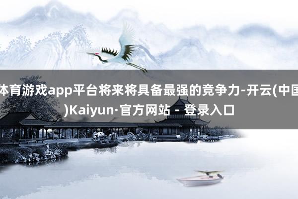 体育游戏app平台将来将具备最强的竞争力-开云(中国)Kaiyun·官方网站 - 登录入口