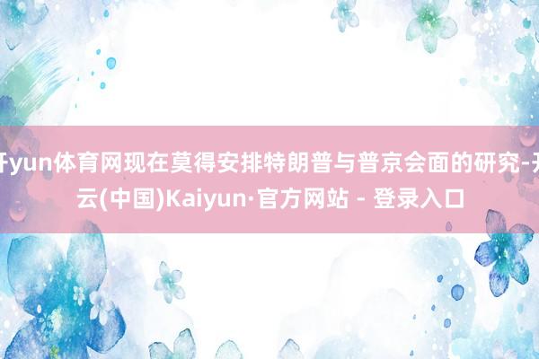 开yun体育网现在莫得安排特朗普与普京会面的研究-开云(中国)Kaiyun·官方网站 - 登录入口