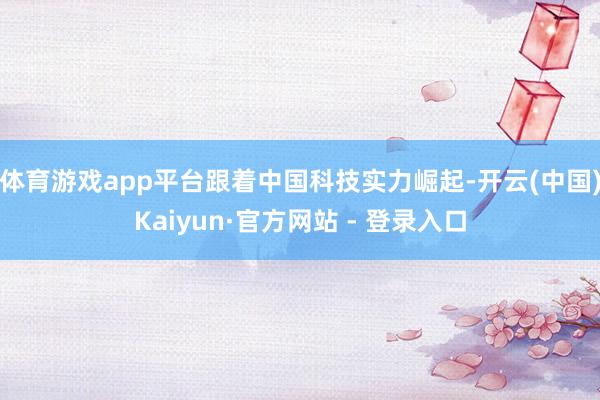 体育游戏app平台跟着中国科技实力崛起-开云(中国)Kaiyun·官方网站 - 登录入口