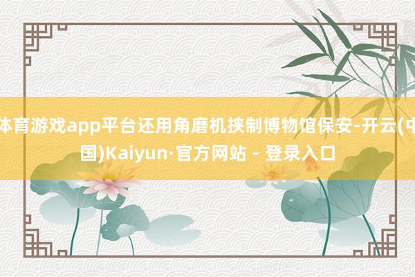 体育游戏app平台还用角磨机挟制博物馆保安-开云(中国)Kaiyun·官方网站 - 登录入口