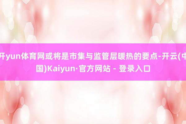 开yun体育网或将是市集与监管层暖热的要点-开云(中国)Kaiyun·官方网站 - 登录入口