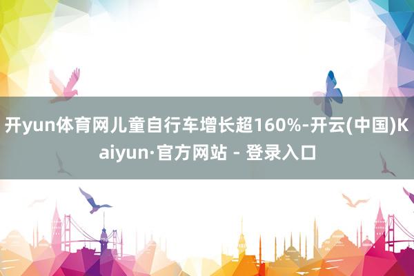 开yun体育网儿童自行车增长超160%-开云(中国)Kaiyun·官方网站 - 登录入口