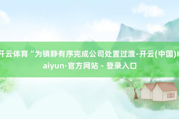 开云体育“为镇静有序完成公司处置过渡-开云(中国)Kaiyun·官方网站 - 登录入口