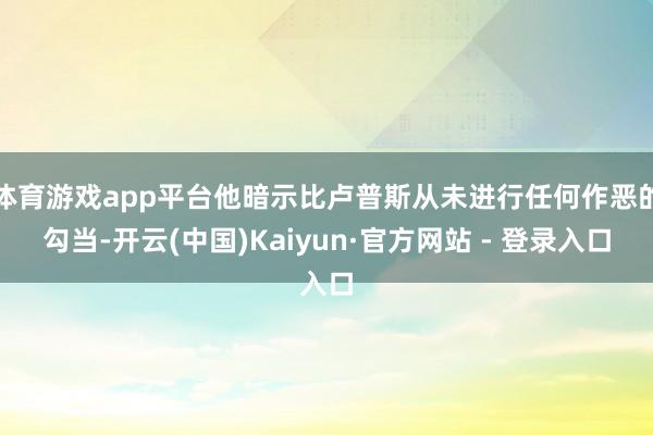 体育游戏app平台他暗示比卢普斯从未进行任何作恶的勾当-开云(中国)Kaiyun·官方网站 - 登录入口