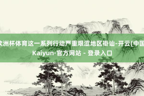 欧洲杯体育这一系列行动严重艰涩地区褂讪-开云(中国)Kaiyun·官方网站 - 登录入口
