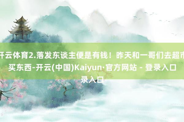 开云体育2.落发东谈主便是有钱！昨天和一哥们去超市买东西-开云(中国)Kaiyun·官方网站 - 登录入口