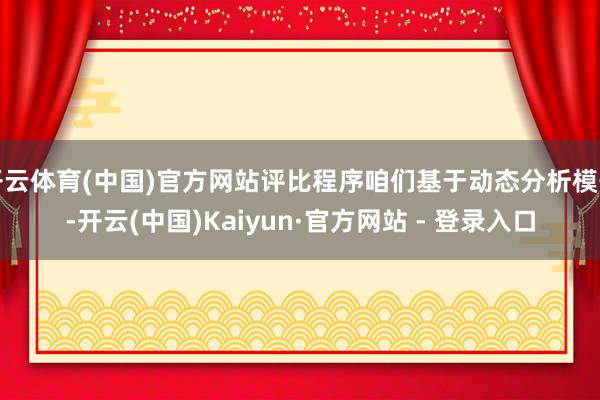 开云体育(中国)官方网站评比程序咱们基于动态分析模子-开云(中国)Kaiyun·官方网站 - 登录入口