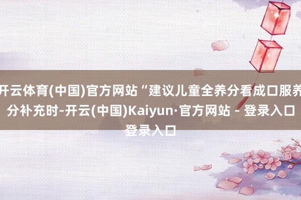 开云体育(中国)官方网站“建议儿童全养分看成口服养分补充时-开云(中国)Kaiyun·官方网站 - 登录入口