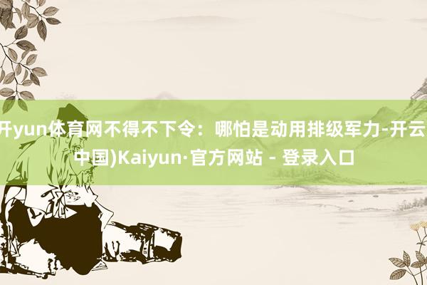 开yun体育网不得不下令:哪怕是动用排级军力-开云(中国)Kaiyun·官方网站 - 登录入口