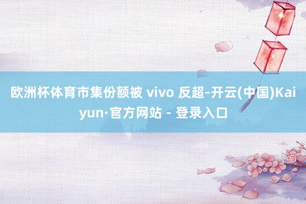 欧洲杯体育市集份额被 vivo 反超-开云(中国)Kaiyun·官方网站 - 登录入口