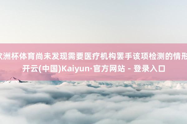 欧洲杯体育尚未发现需要医疗机构罢手该项检测的情形-开云(中国)Kaiyun·官方网站 - 登录入口