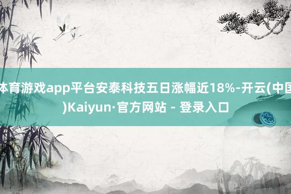 体育游戏app平台安泰科技五日涨幅近18%-开云(中国)Kaiyun·官方网站 - 登录入口