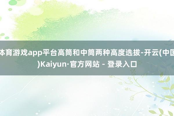 体育游戏app平台高筒和中筒两种高度选拔-开云(中国)Kaiyun·官方网站 - 登录入口