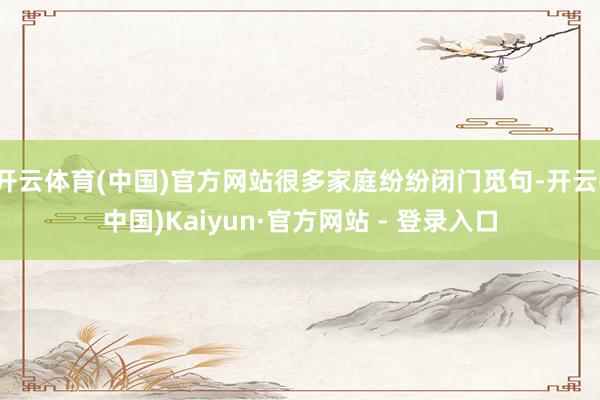 开云体育(中国)官方网站很多家庭纷纷闭门觅句-开云(中国)Kaiyun·官方网站 - 登录入口
