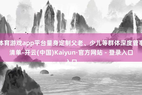 体育游戏app平台量身定制父老、少儿等群体深度管事清单-开云(中国)Kaiyun·官方网站 - 登录入口
