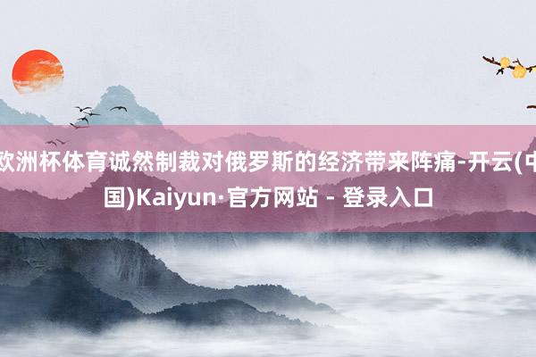 欧洲杯体育诚然制裁对俄罗斯的经济带来阵痛-开云(中国)Kaiyun·官方网站 - 登录入口
