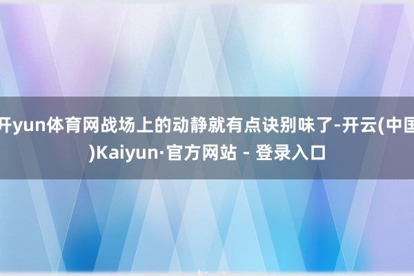 开yun体育网战场上的动静就有点诀别味了-开云(中国)Kaiyun·官方网站 - 登录入口