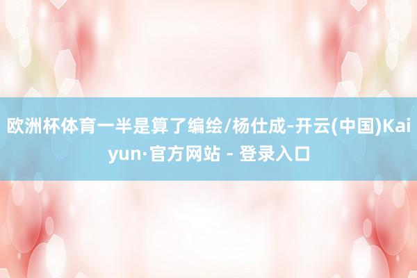 欧洲杯体育一半是算了编绘/杨仕成-开云(中国)Kaiyun·官方网站 - 登录入口