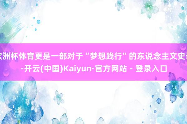 欧洲杯体育更是一部对于“梦想践行”的东说念主文史诗-开云(中国)Kaiyun·官方网站 - 登录入口