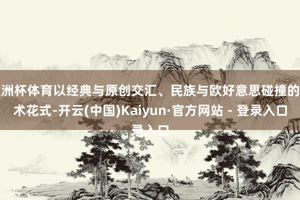 欧洲杯体育以经典与原创交汇、民族与欧好意思碰撞的艺术花式-开云(中国)Kaiyun·官方网站 - 登录入口
