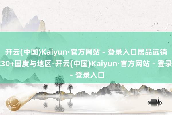 开云(中国)Kaiyun·官方网站 - 登录入口居品远销全球30+国度与地区-开云(中国)Kaiyun·官方网站 - 登录入口