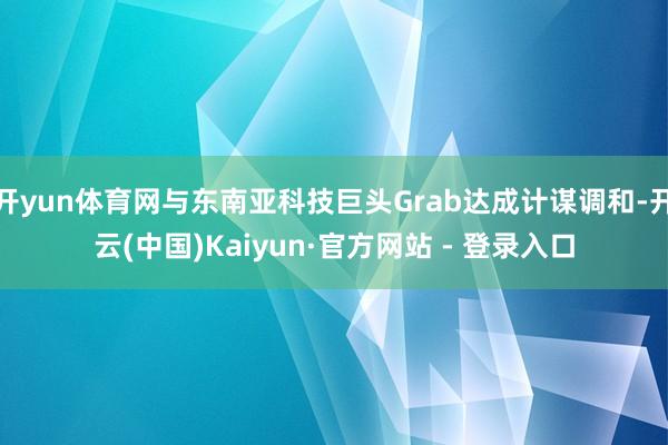 开yun体育网与东南亚科技巨头Grab达成计谋调和-开云(中国)Kaiyun·官方网站 - 登录入口