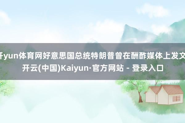 开yun体育网好意思国总统特朗普曾在酬酢媒体上发文-开云(中国)Kaiyun·官方网站 - 登录入口
